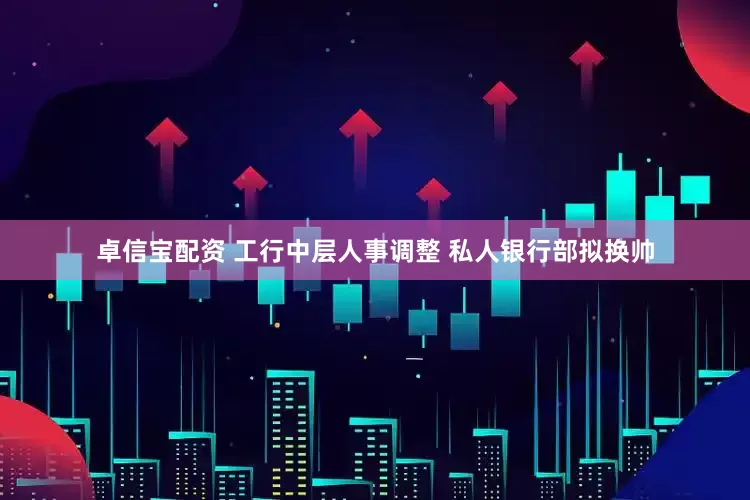卓信宝配资 工行中层人事调整 私人银行部拟换帅