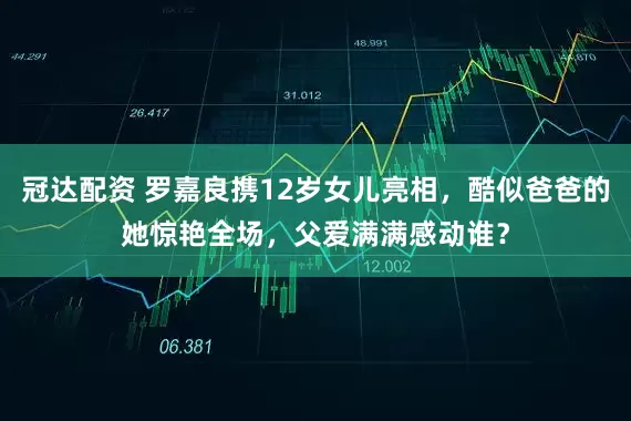 冠达配资 罗嘉良携12岁女儿亮相，酷似爸爸的她惊艳全场，父爱满满感动谁？