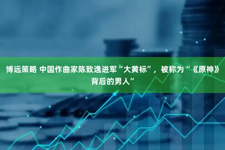 博远策略 中国作曲家陈致逸进军“大黄标”，被称为“《原神》背后的男人”