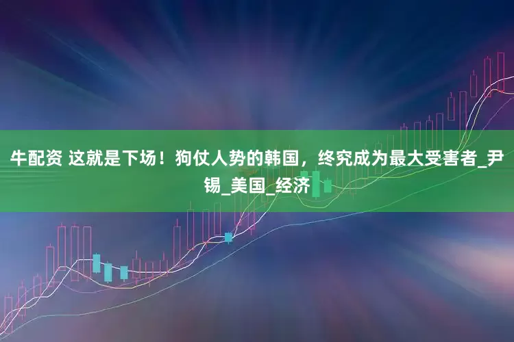 牛配资 这就是下场！狗仗人势的韩国，终究成为最大受害者_尹锡_美国_经济