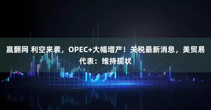 赢翻网 利空来袭，OPEC+大幅增产！关税最新消息，美贸易代表：维持现状
