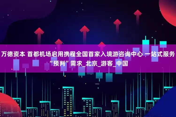 万德资本 首都机场启用携程全国首家入境游咨询中心 一站式服务“预判”需求_北京_游客_中国