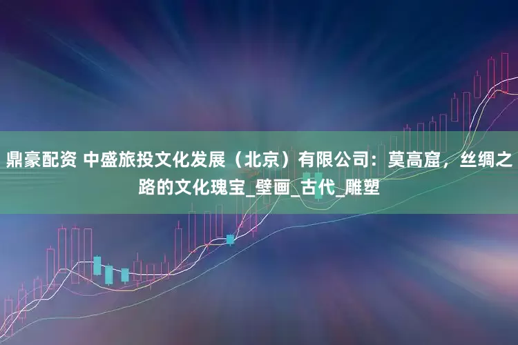 鼎豪配资 中盛旅投文化发展（北京）有限公司：莫高窟，丝绸之路的文化瑰宝_壁画_古代_雕塑